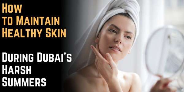 How to Maintain Healthy Skin During Dubai’s Harsh Summers