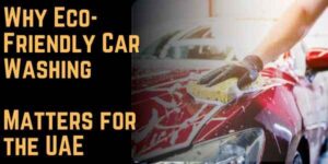 The Environmental Impact of Car Wash Dubai: Why Eco-Friendly Car Washing Matters for the UAE