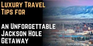 Luxury Travel Tips for an Unforgettable Jackson Hole Getaway
