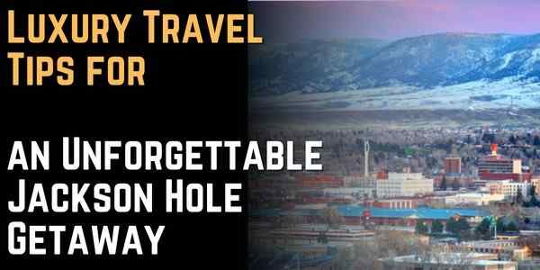Luxury Travel Tips for an Unforgettable Jackson Hole Getaway